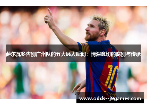 萨尔瓦多告别广州队的五大感人瞬间：情深意切的离别与传承