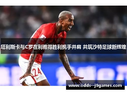 塔利斯卡与C罗在利雅得胜利携手并肩 共筑沙特足球新辉煌 塔利斯卡与C罗在利雅得胜利携手并肩 共筑沙特足球新辉煌