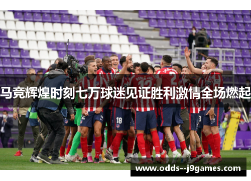马竞辉煌时刻七万球迷见证胜利激情全场燃起