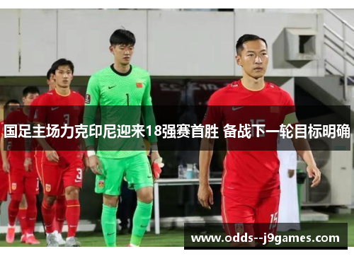 国足主场力克印尼迎来18强赛首胜 备战下一轮目标明确